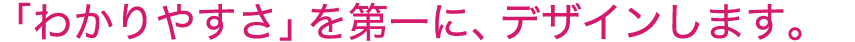 「わかりやすさ」を優先して、デザインします。